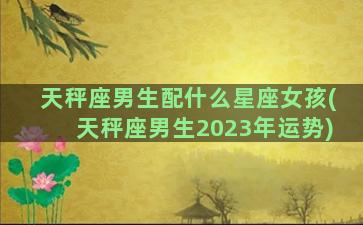 天秤座男生配什么星座女孩(天秤座男生2023年运势)