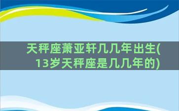 天秤座萧亚轩几几年出生(13岁天秤座是几几年的)