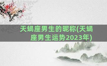 天蝎座男生的昵称(天蝎座男生运势2023年)