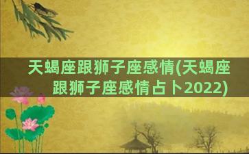 天蝎座跟狮子座感情(天蝎座跟狮子座感情占卜2022)