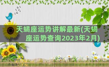 天蝎座运势讲解最新(天蝎座运势查询2023年2月)