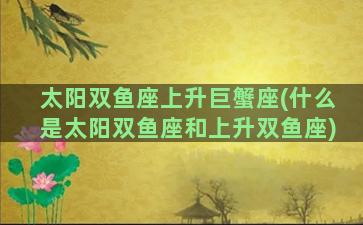 太阳双鱼座上升巨蟹座(什么是太阳双鱼座和上升双鱼座)