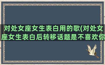 对处女座女生表白用的歌(对处女座女生表白后转移话题是不喜欢你吗)