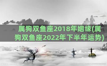 属狗双鱼座2018年姻缘(属狗双鱼座2022年下半年运势)