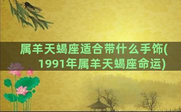 属羊天蝎座适合带什么手饰(1991年属羊天蝎座命运)