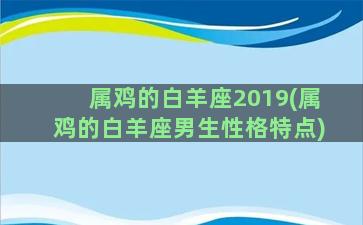 属鸡的白羊座2019(属鸡的白羊座男生性格特点)