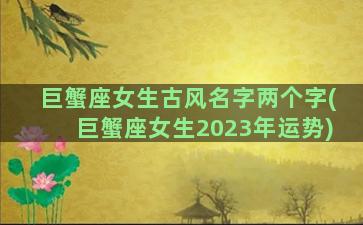 巨蟹座女生古风名字两个字(巨蟹座女生2023年运势)