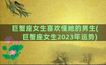 巨蟹座女生喜欢懂她的男生(巨蟹座女生2023年运势)