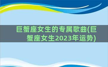 巨蟹座女生的专属歌曲(巨蟹座女生2023年运势)