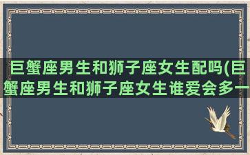 巨蟹座男生和狮子座女生配吗(巨蟹座男生和狮子座女生谁爱会多一点)