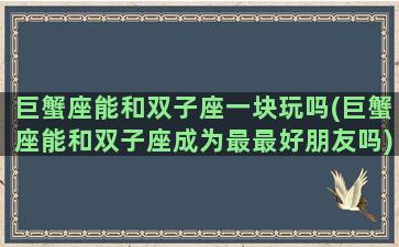 巨蟹座能和双子座一块玩吗(巨蟹座能和双子座成为最最好朋友吗)