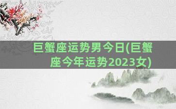 巨蟹座运势男今日(巨蟹座今年运势2023女)