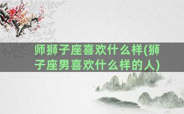 师狮子座喜欢什么样(狮子座男喜欢什么样的人)