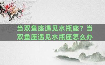 当双鱼座遇见水瓶座？当双鱼座遇见水瓶座怎么办