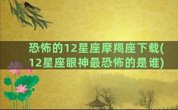 恐怖的12星座摩羯座下载(12星座眼神最恐怖的是谁)