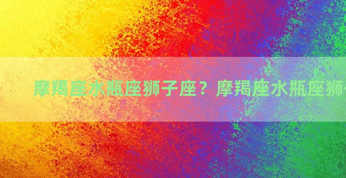 摩羯座水瓶座狮子座？摩羯座水瓶座狮子座配对