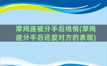 摩羯座被分手后绝情(摩羯座分手后还爱对方的表现)