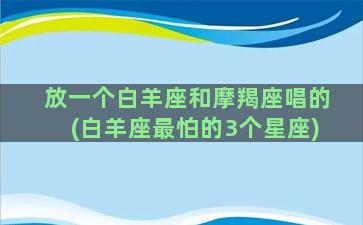 放一个白羊座和摩羯座唱的(白羊座最怕的3个星座)