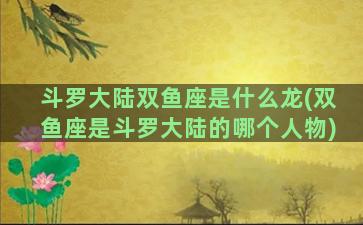 斗罗大陆双鱼座是什么龙(双鱼座是斗罗大陆的哪个人物)