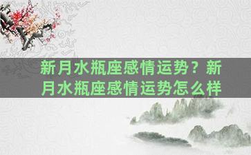 新月水瓶座感情运势？新月水瓶座感情运势怎么样