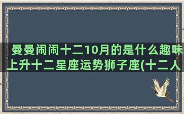 曼曼闹闹十二10月的是什么趣味上升十二星座运势狮子座(十二人闹闹派对)