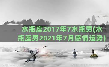 水瓶座2017年7水瓶男(水瓶座男2021年7月感情运势)