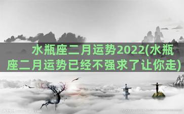 水瓶座二月运势2022(水瓶座二月运势已经不强求了让你走)