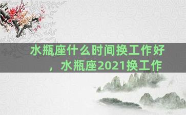 水瓶座什么时间换工作好，水瓶座2021换工作