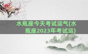 水瓶座今天考试运气(水瓶座2023年考试运)