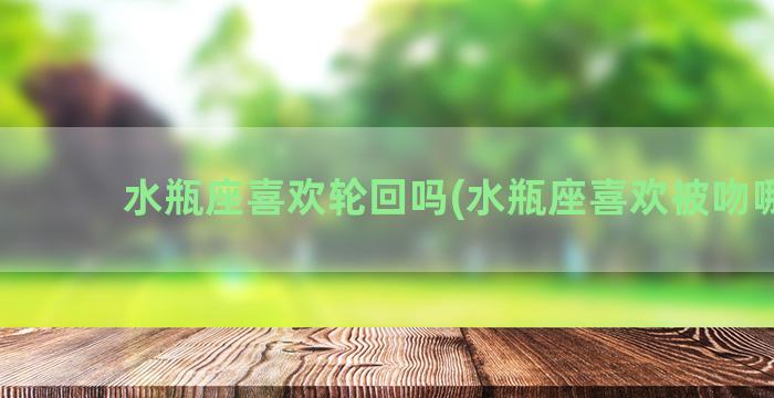 水瓶座喜欢轮回吗(水瓶座喜欢被吻哪儿)