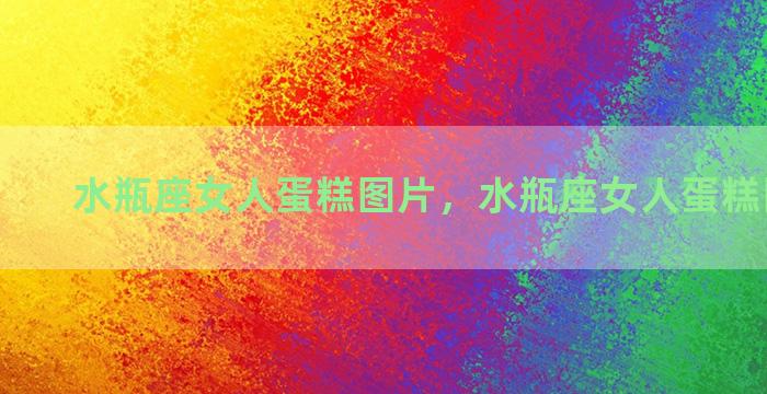 水瓶座女人蛋糕图片，水瓶座女人蛋糕图片高清