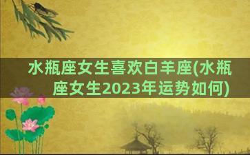 水瓶座女生喜欢白羊座(水瓶座女生2023年运势如何)