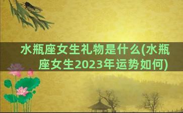 水瓶座女生礼物是什么(水瓶座女生2023年运势如何)