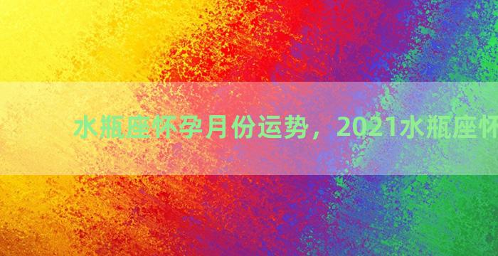 水瓶座怀孕月份运势，2021水瓶座怀孕运势