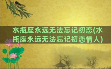 水瓶座永远无法忘记初恋(水瓶座永远无法忘记初恋情人)