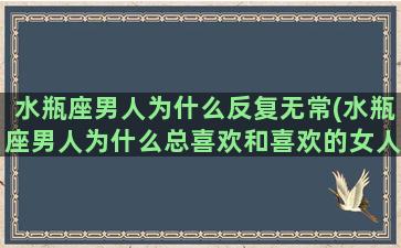 水瓶座男人为什么反复无常(水瓶座男人为什么总喜欢和喜欢的女人每天都抽空见面)