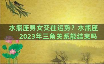 水瓶座男女交往运势？水瓶座2023年三角关系能结束吗