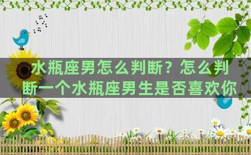 水瓶座男怎么判断？怎么判断一个水瓶座男生是否喜欢你