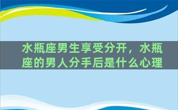 水瓶座男生享受分开，水瓶座的男人分手后是什么心理