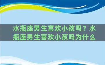 水瓶座男生喜欢小孩吗？水瓶座男生喜欢小孩吗为什么