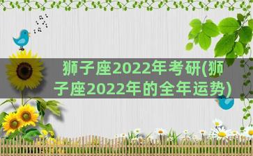 狮子座2022年考研(狮子座2022年的全年运势)