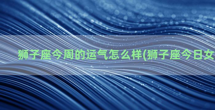 狮子座今周的运气怎么样(狮子座今日女生的运气)