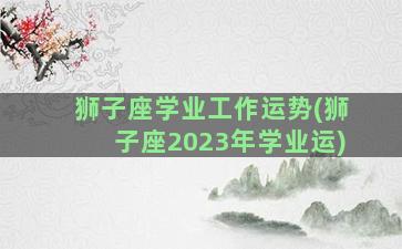 狮子座学业工作运势(狮子座2023年学业运)