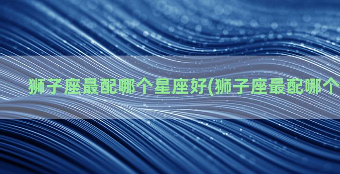 狮子座最配哪个星座好(狮子座最配哪个星座结婚)