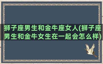 狮子座男生和金牛座女人(狮子座男生和金牛女生在一起会怎么样)