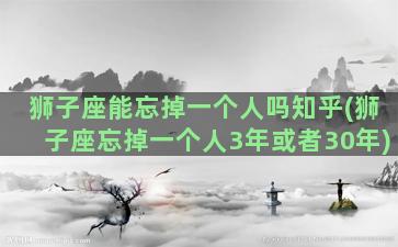 狮子座能忘掉一个人吗知乎(狮子座忘掉一个人3年或者30年)