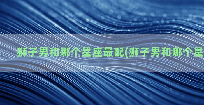 狮子男和哪个星座最配(狮子男和哪个星座最般配)