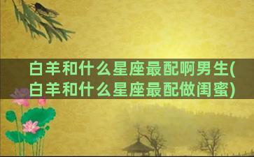 白羊和什么星座最配啊男生(白羊和什么星座最配做闺蜜)