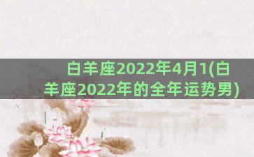 白羊座2022年4月1(白羊座2022年的全年运势男)