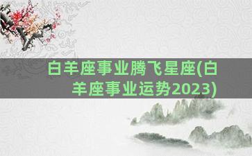 白羊座事业腾飞星座(白羊座事业运势2023)